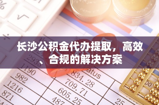 阜城长沙公积金代办提取，高效、合规的解决方案