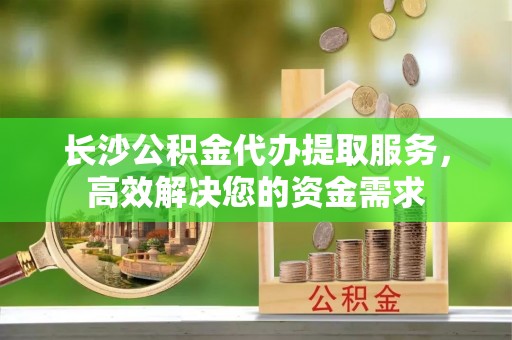 阜城长沙公积金代办提取服务，高效解决您的资金需求