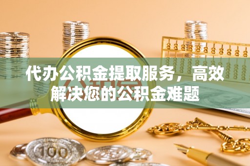 阜城代办公积金提取服务，高效解决您的公积金难题