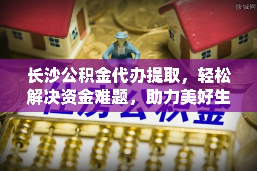 阜城长沙公积金代办提取，轻松解决资金难题，助力美好生活