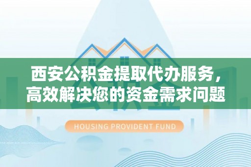 阜城西安公积金提取代办服务，高效解决您的资金需求问题