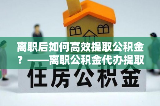 阜城离职后如何高效提取公积金？——离职公积金代办提取全流程解析