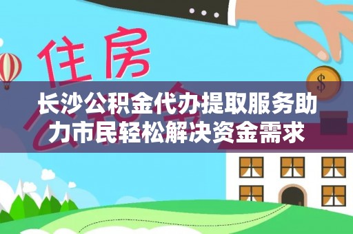 阜城长沙公积金代办提取服务助力市民轻松解决资金需求