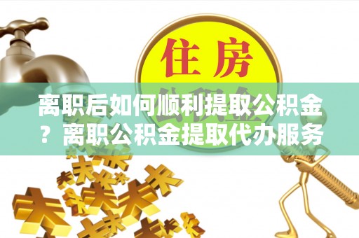 阜城离职后如何顺利提取公积金？离职公积金提取代办服务帮你搞定！