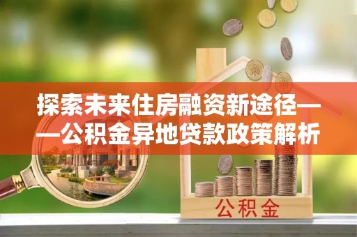阜城探索未来住房融资新途径——公积金异地贷款政策解析与实践