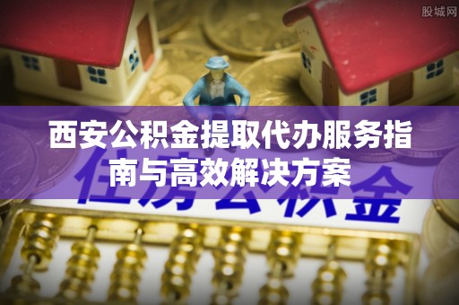 阜城西安公积金提取代办服务指南与高效解决方案
