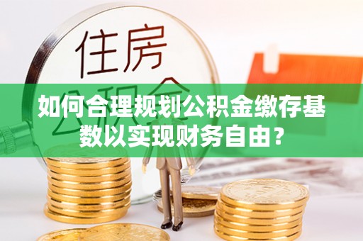 阜城如何合理规划公积金缴存基数以实现财务自由？