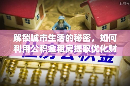 阜城解锁城市生活的秘密，如何利用公积金租房提取优化财务规划