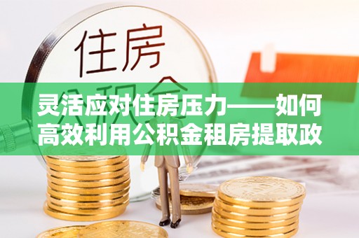 阜城灵活应对住房压力——如何高效利用公积金租房提取政策