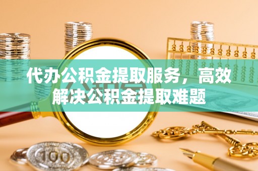 阜城代办公积金提取服务，高效解决公积金提取难题