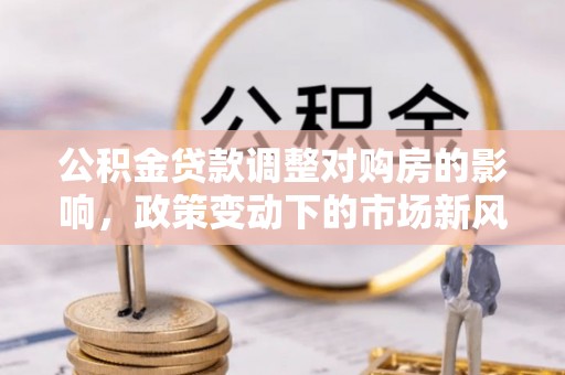 阜城公积金贷款调整对购房的影响，政策变动下的市场新风向