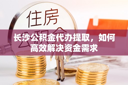 阜城长沙公积金代办提取，如何高效解决资金需求