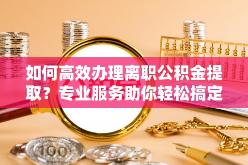 阜城如何高效办理离职公积金提取？专业服务助你轻松搞定