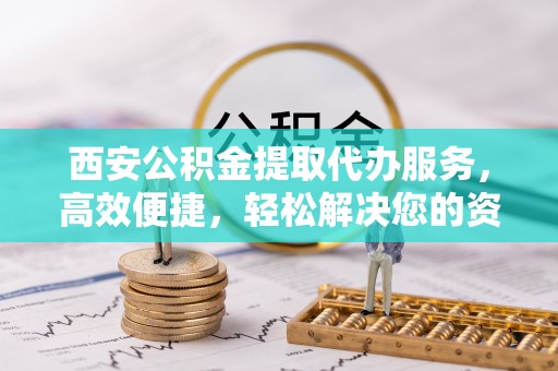 阜城西安公积金提取代办服务，高效便捷，轻松解决您的资金需求