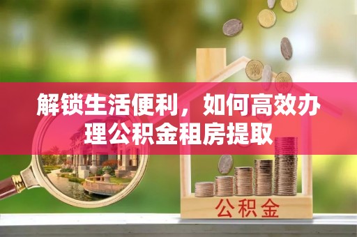阜城解锁生活便利，如何高效办理公积金租房提取