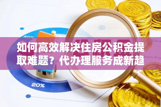 阜城如何高效解决住房公积金提取难题？代办理服务成新趋势