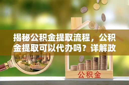 阜城揭秘公积金提取流程，公积金提取可以代办吗？详解政策与实操技巧