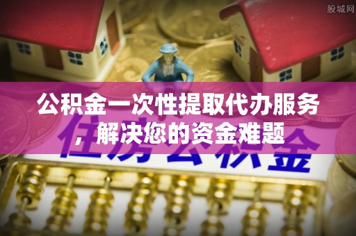 阜城公积金一次性提取代办服务，解决您的资金难题