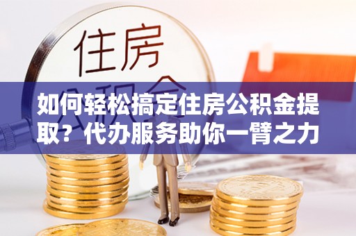 阜城如何轻松搞定住房公积金提取？代办服务助你一臂之力