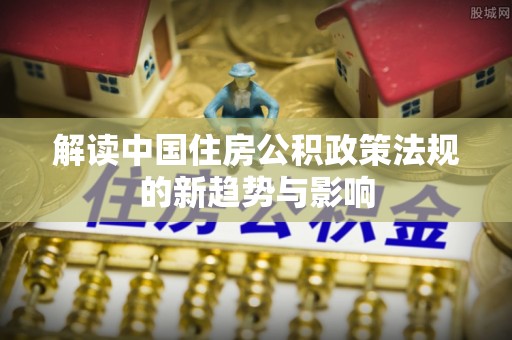 阜城解读中国住房公积政策法规的新趋势与影响