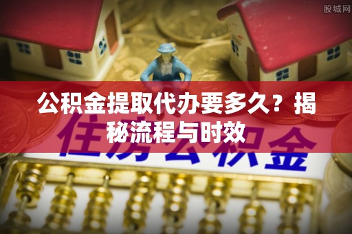 阜城公积金提取代办要多久？揭秘流程与时效