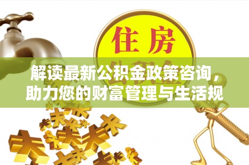 阜城解读最新公积金政策咨询，助力您的财富管理与生活规划