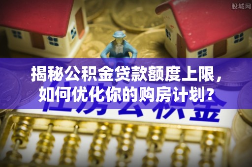 阜城揭秘公积金贷款额度上限，如何优化你的购房计划？
