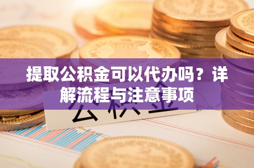 阜城提取公积金可以代办吗？详解流程与注意事项
