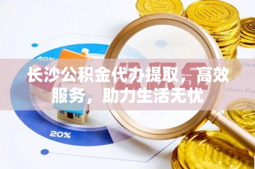 阜城长沙公积金代办提取，高效服务，助力生活无忧