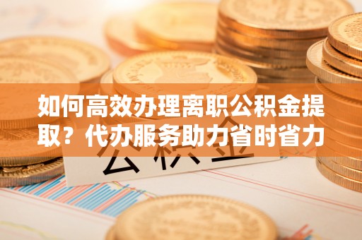 阜城如何高效办理离职公积金提取？代办服务助力省时省力