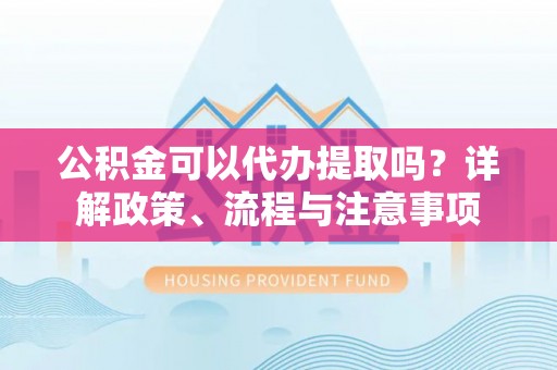 阜城公积金可以代办提取吗？详解政策、流程与注意事项