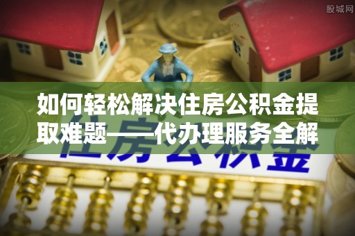 阜城如何轻松解决住房公积金提取难题——代办理服务全解析