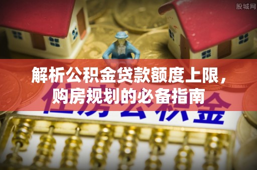 阜城解析公积金贷款额度上限，购房规划的必备指南