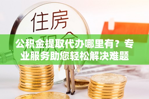 阜城公积金提取代办哪里有？专业服务助您轻松解决难题