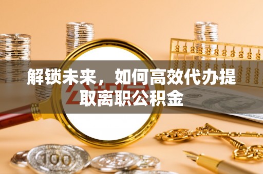 阜城解锁未来，如何高效代办提取离职公积金