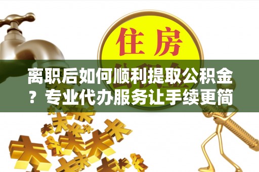 阜城离职后如何顺利提取公积金？专业代办服务让手续更简单