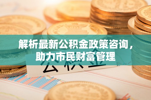 阜城解析最新公积金政策咨询，助力市民财富管理
