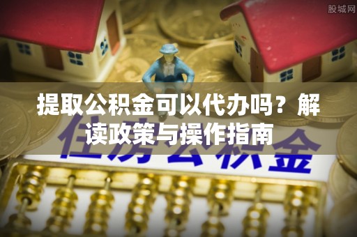 阜城提取公积金可以代办吗？解读政策与操作指南