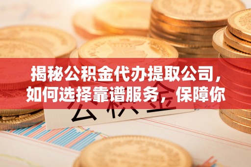 阜城揭秘公积金代办提取公司，如何选择靠谱服务，保障你的资金安全