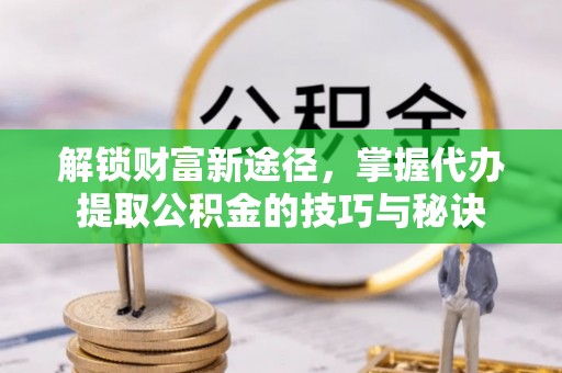 阜城解锁财富新途径，掌握代办提取公积金的技巧与秘诀