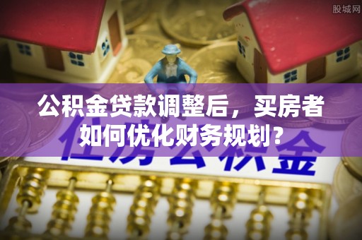 阜城公积金贷款调整后，买房者如何优化财务规划？