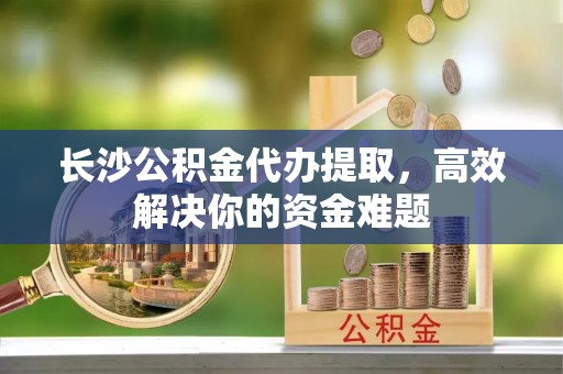 阜城长沙公积金代办提取，高效解决你的资金难题