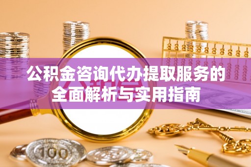 阜城公积金咨询代办提取服务的全面解析与实用指南