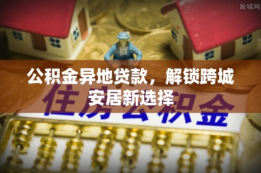 阜城公积金异地贷款，解锁跨城安居新选择