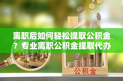 阜城离职后如何轻松提取公积金？专业离职公积金提取代办服务指南