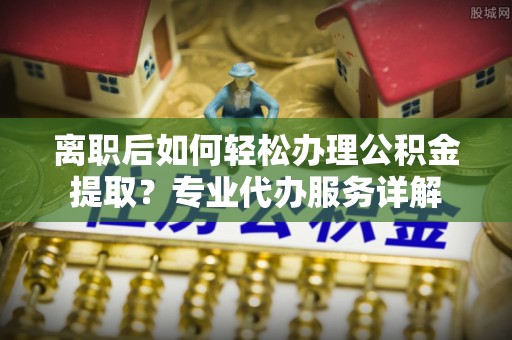 阜城离职后如何轻松办理公积金提取？专业代办服务详解