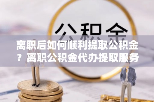 阜城离职后如何顺利提取公积金？离职公积金代办提取服务助力无忧办理