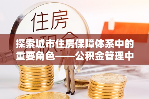 阜城探索城市住房保障体系中的重要角色——公积金管理中心