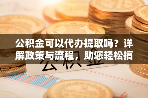 阜城公积金可以代办提取吗？详解政策与流程，助您轻松搞定！