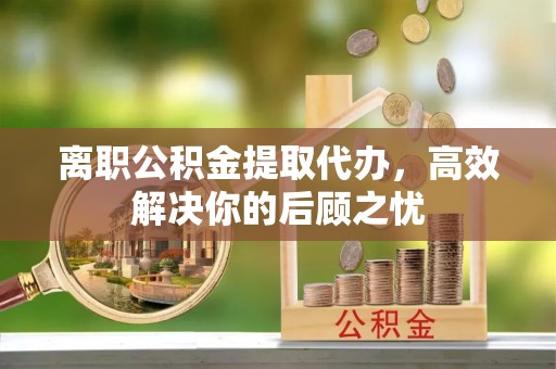 阜城离职公积金提取代办，高效解决你的后顾之忧
